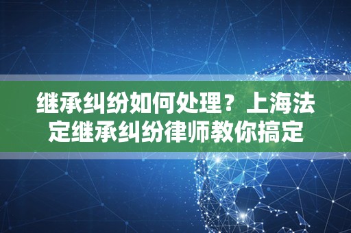 继承纠纷如何处理？上海法定继承纠纷律师教你搞定