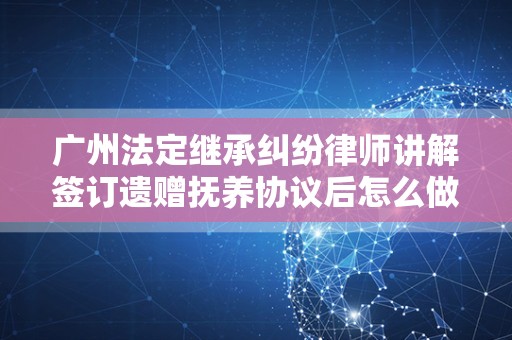广州法定继承纠纷律师讲解签订遗赠抚养协议后怎么做才更有好处