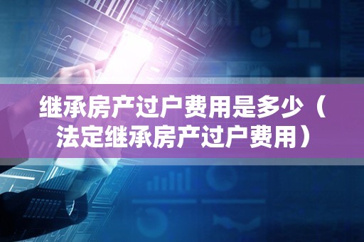 继承房产过户费用是多少（法定继承房产过户费用）