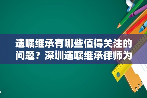 遗嘱继承有哪些值得关注的问题？深圳遗嘱继承律师为您盘点
