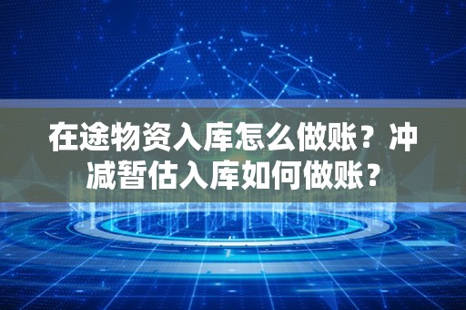 在途物资入库怎么做账？冲减暂估入库如何做账？