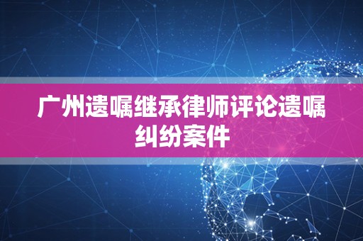 广州遗嘱继承律师评论遗嘱纠纷案件