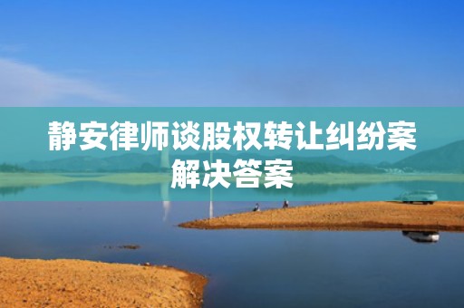 静安律师谈股权转让纠纷案解决答案