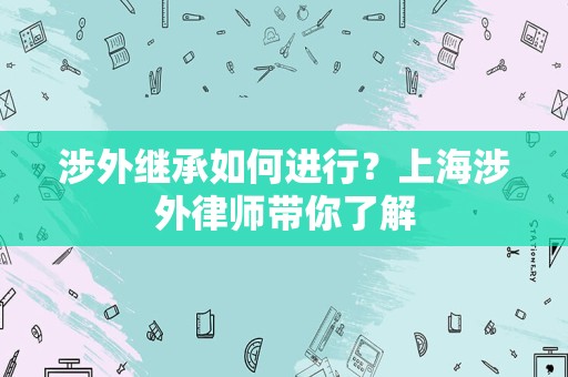 涉外继承如何进行？上海涉外律师带你了解