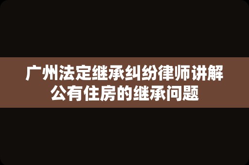 广州法定继承纠纷律师讲解公有住房的继承问题