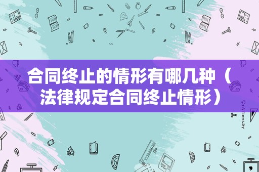 合同终止的情形有哪几种（法律规定合同终止情形）
