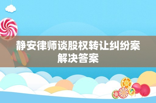 静安律师谈股权转让纠纷案解决答案