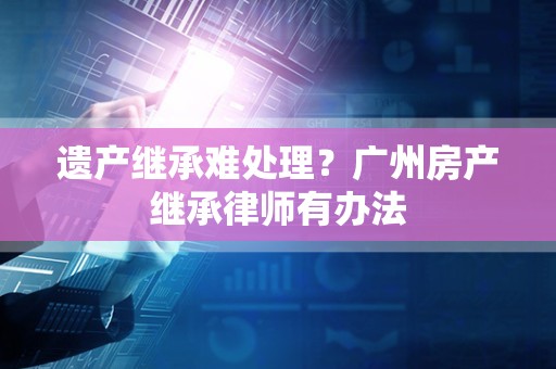 遗产继承难处理？广州房产继承律师有办法