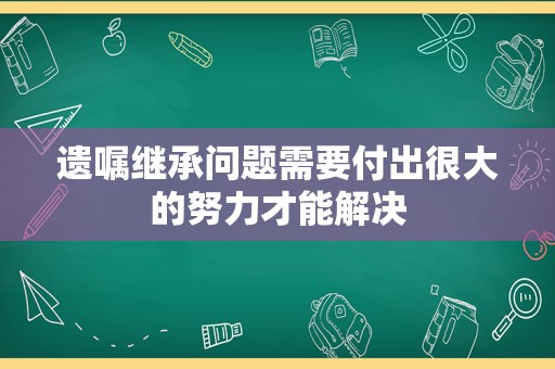 遗嘱继承问题需要付出很大的努力才能解决
