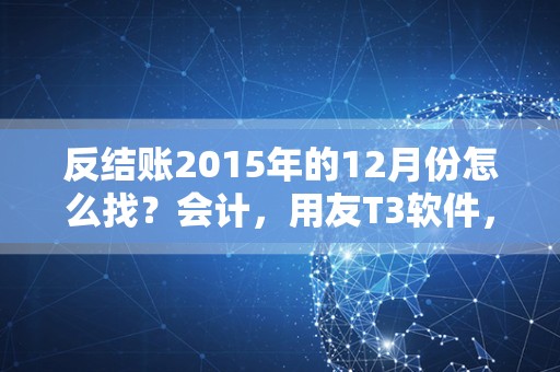 反结账2015年的12月份怎么找？会计，用友T3软件，怎么开始新的一年度？怎么把2015年数据连接起2016年？
