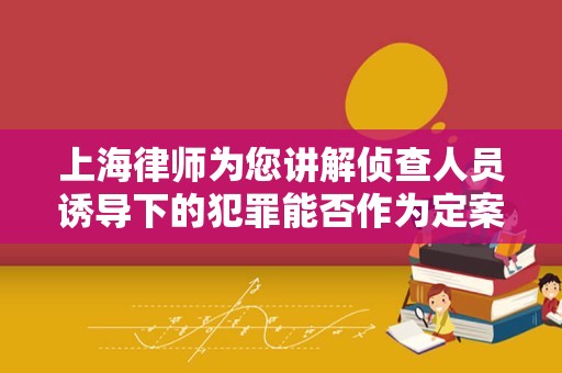 上海律师为您讲解侦查人员诱导下的犯罪能否作为定案依据