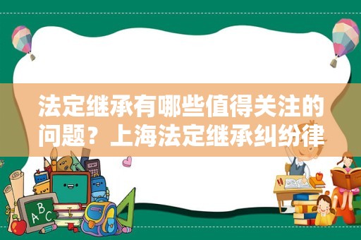 法定继承有哪些值得关注的问题？上海法定继承纠纷律师为您盘点