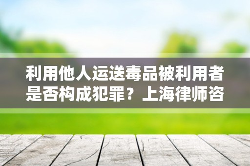利用他人运送毒品被利用者是否构成犯罪？上海律师咨询网来回答