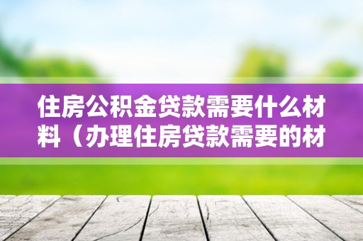 住房公积金贷款需要什么材料（办理住房贷款需要的材料）