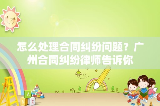怎么处理合同纠纷问题？广州合同纠纷律师告诉你