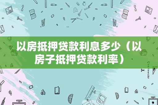 以房抵押贷款利息多少（以房子抵押贷款利率）