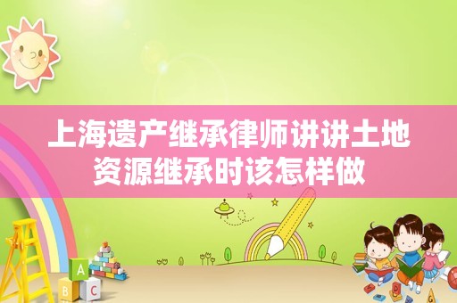 上海遗产继承律师讲讲土地资源继承时该怎样做