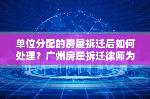 单位分配的房屋拆迁后如何处理？广州房屋拆迁律师为您解答