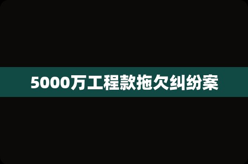 5000万工程款拖欠纠纷案