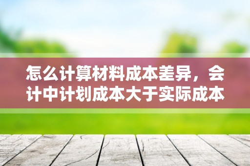 怎么计算材料成本差异，会计中计划成本大于实际成本是超支还是节约？为什么？