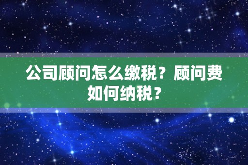 公司顾问怎么缴税？顾问费如何纳税？
