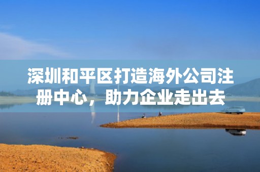 深圳和平区打造海外公司注册中心，助力企业走出去