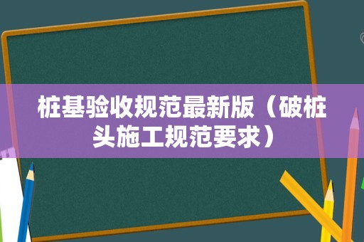 桩基验收规范最新版（破桩头施工规范要求）