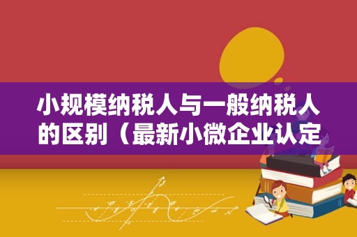 小规模纳税人与一般纳税人的区别（最新小微企业认定标准）