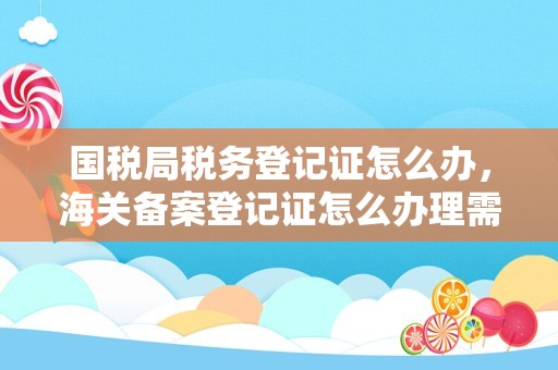 国税局税务登记证怎么办，海关备案登记证怎么办理需要什么资料还有对外检验检疫局、外汇管理局登记，办理这些需要什么资料!急？