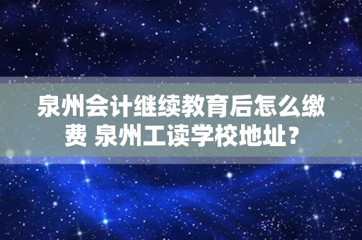 泉州会计继续教育后怎么缴费 泉州工读学校地址？