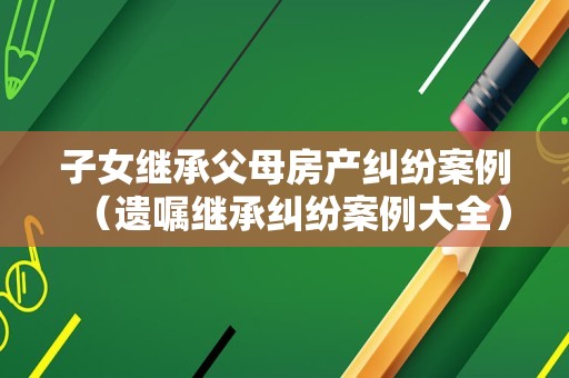子女继承父母房产纠纷案例（遗嘱继承纠纷案例大全）