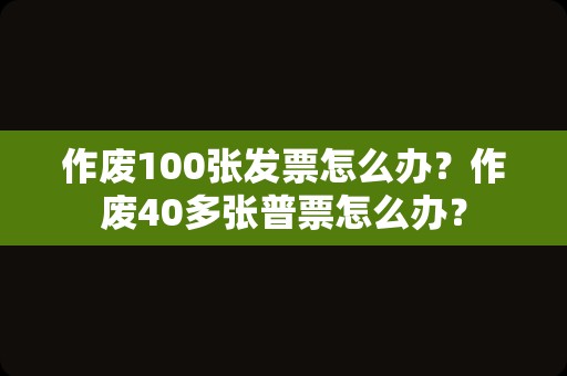 作废100张发票怎么办？作废40多张普票怎么办？