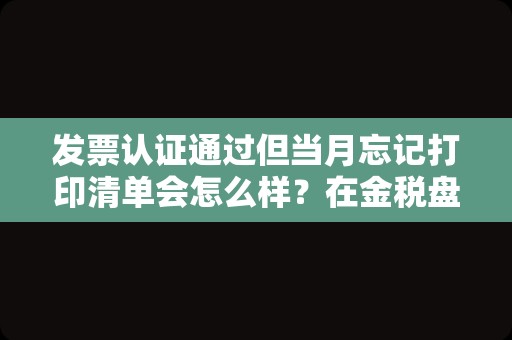 发票认证通过但当月忘记打印清单会怎么样？在金税盘里开过发票后怎么打印出清单？