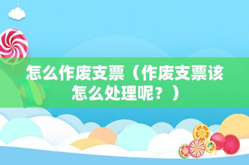怎么作废支票（作废支票该怎么处理呢？）