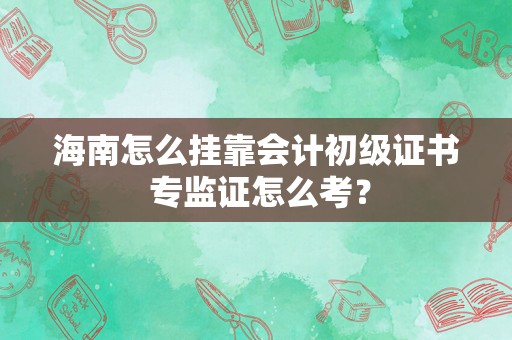海南怎么挂靠会计初级证书 专监证怎么考？