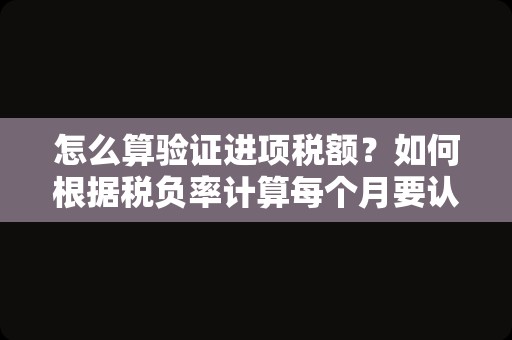 怎么算验证进项税额？如何根据税负率计算每个月要认证的进项税额？