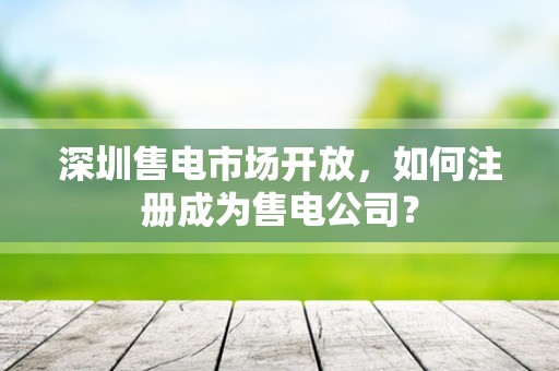 深圳售电市场开放，如何注册成为售电公司？
