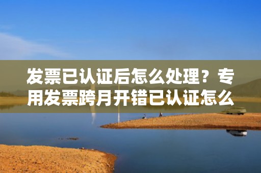 发票已认证后怎么处理？专用发票跨月开错已认证怎么处理？