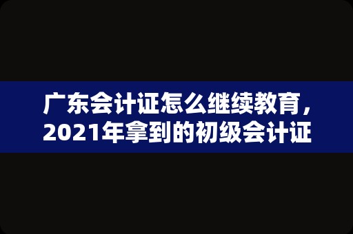 广东会计证怎么继续教育，2021年拿到的初级会计证什么时候继续教育？