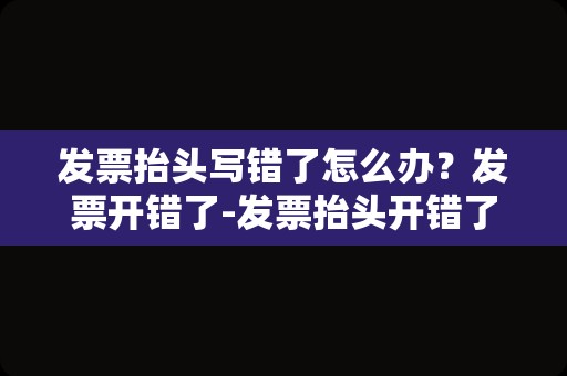 发票抬头写错了怎么办？发票开错了-发票抬头开错了怎么发票抬？