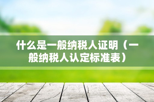 什么是一般纳税人证明（一般纳税人认定标准表）