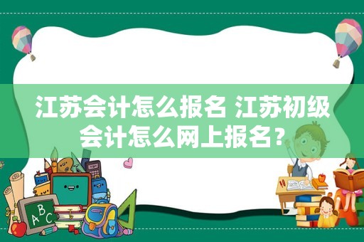 江苏会计怎么报名 江苏初级会计怎么网上报名？