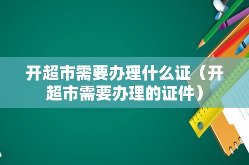 开超市需要办理什么证（开超市需要办理的证件）