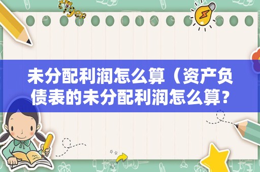 未分配利润怎么算（资产负债表的未分配利润怎么算？）