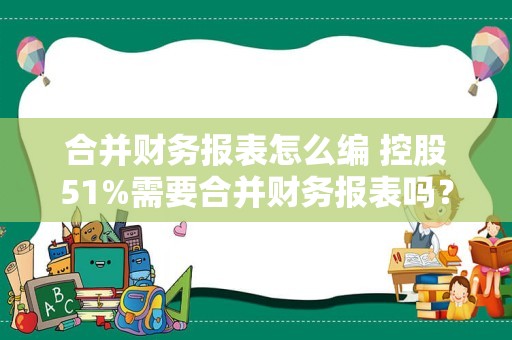 合并财务报表怎么编 控股51%需要合并财务报表吗？