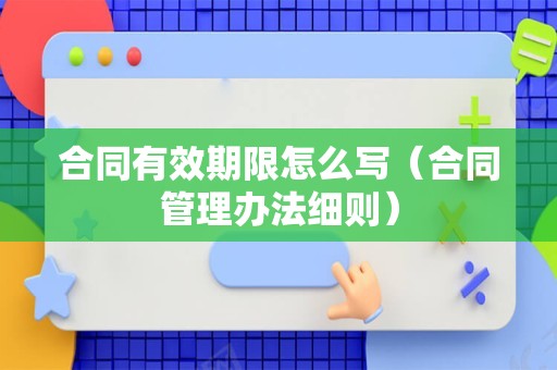 合同有效期限怎么写（合同管理办法细则）