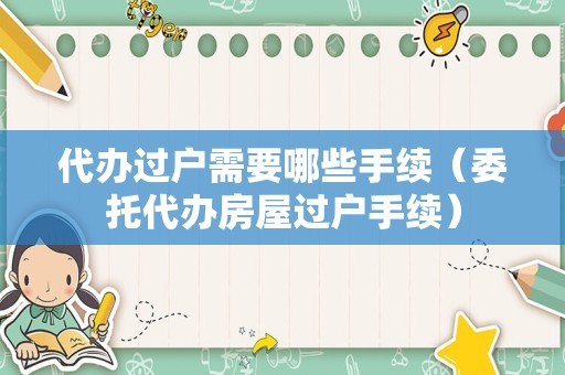 代办过户需要哪些手续（委托代办房屋过户手续）