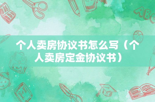个人卖房协议书怎么写（个人卖房定金协议书）