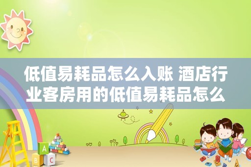 低值易耗品怎么入账 酒店行业客房用的低值易耗品怎么记账？借：主营业务成本贷：现金可以吗？
