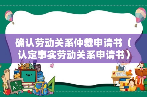 确认劳动关系仲裁申请书（认定事实劳动关系申请书）